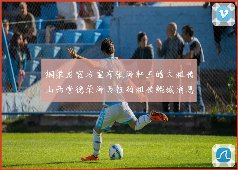 铜梁龙官方宣布张海轩王皓文租借山西崇德荣海马钰钧租借鲲城消息