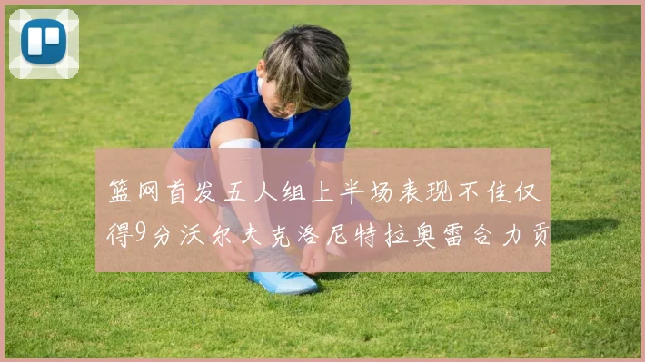 篮网首发五人组上半场表现不佳仅得9分沃尔夫克洛尼特拉奥雷合力贡献9分