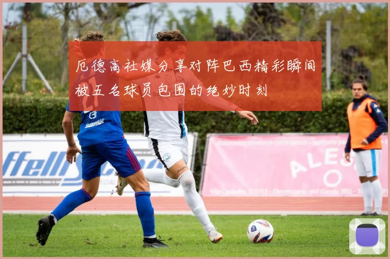 厄德高社媒分享对阵巴西精彩瞬间被五名球员包围的绝妙时刻