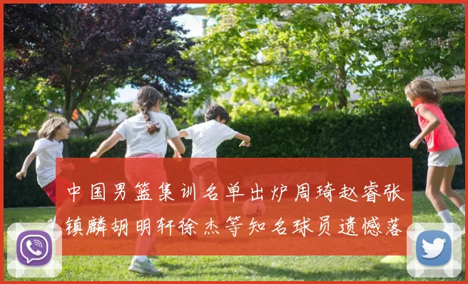 中国男篮集训名单出炉周琦赵睿张镇麟胡明轩徐杰等知名球员遗憾落选