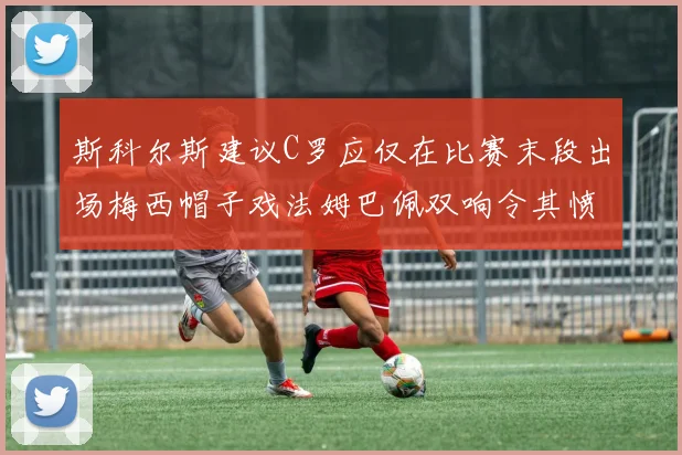 斯科尔斯建议C罗应仅在比赛末段出场梅西帽子戏法姆巴佩双响令其愤怒