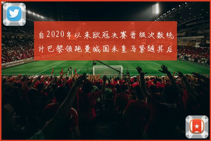 自2020年以来欧冠决赛晋级次数统计巴黎领跑曼城国米皇马紧随其后
