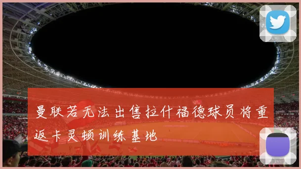 曼联若无法出售拉什福德球员将重返卡灵顿训练基地