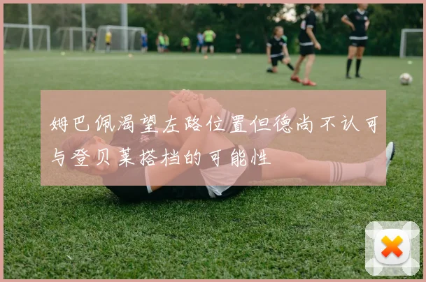 姆巴佩渴望左路位置但德尚不认可与登贝莱搭档的可能性