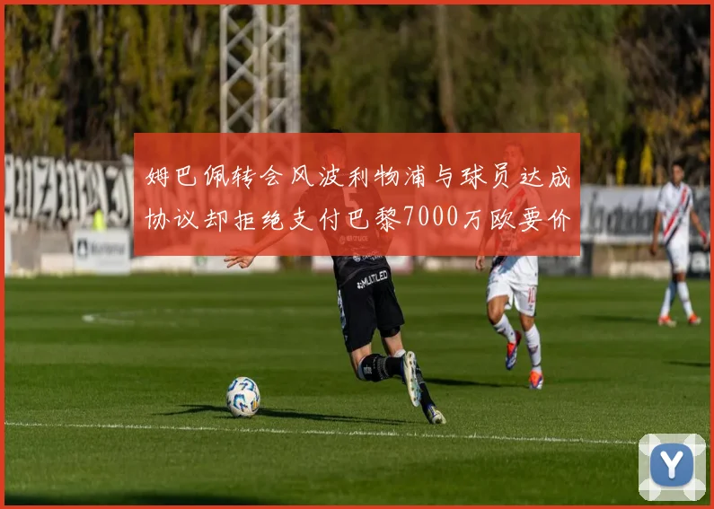 姆巴佩转会风波利物浦与球员达成协议却拒绝支付巴黎7000万欧要价