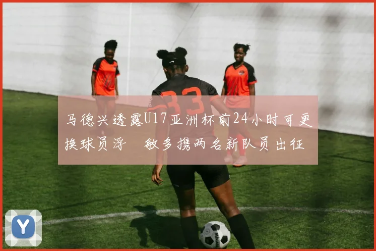 马德兴透露U17亚洲杯前24小时可更换球员浮嶋敏多携两名新队员出征