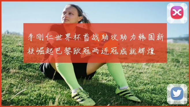 李刚仁世界杯首战助攻助力韩国新核崛起巴黎欧冠两连冠成就辉煌
