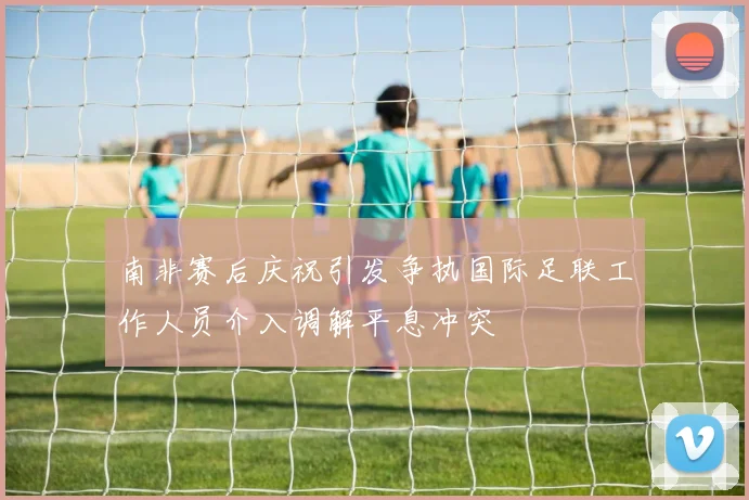 南非赛后庆祝引发争执国际足联工作人员介入调解平息冲突