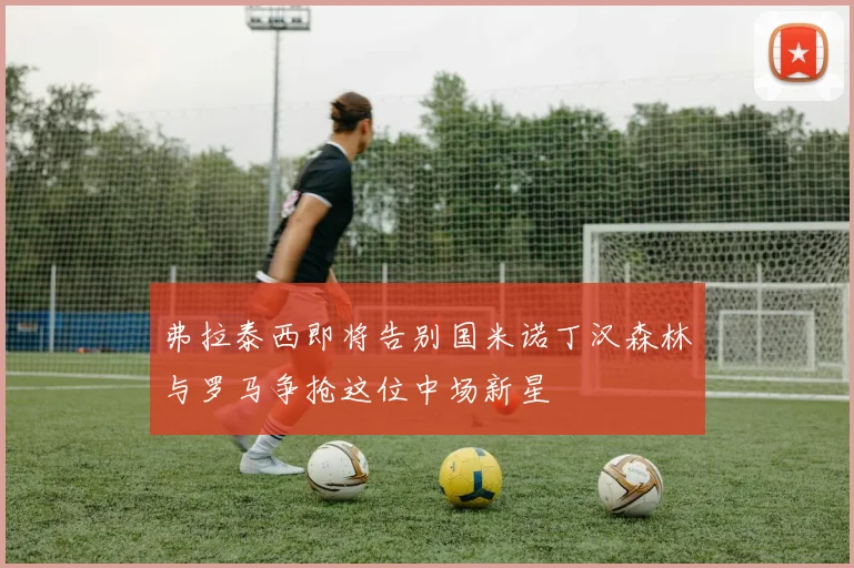 弗拉泰西即将告别国米诺丁汉森林与罗马争抢这位中场新星