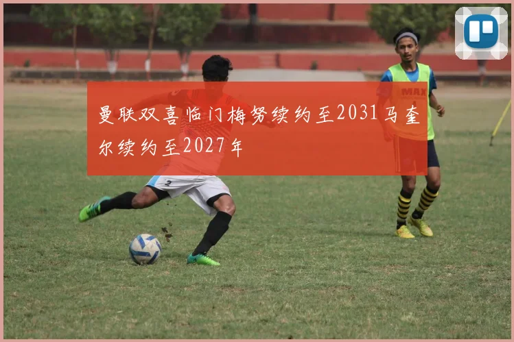 曼联双喜临门梅努续约至2031马奎尔续约至2027年