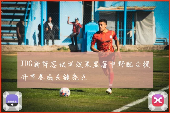 JDG新阵容试训效果显著中野配合提升节奏成关键亮点