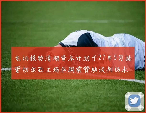 电讯报称清湖资本计划于27年5月接管切尔西主场和胸前赞助谈判仍未取得进展