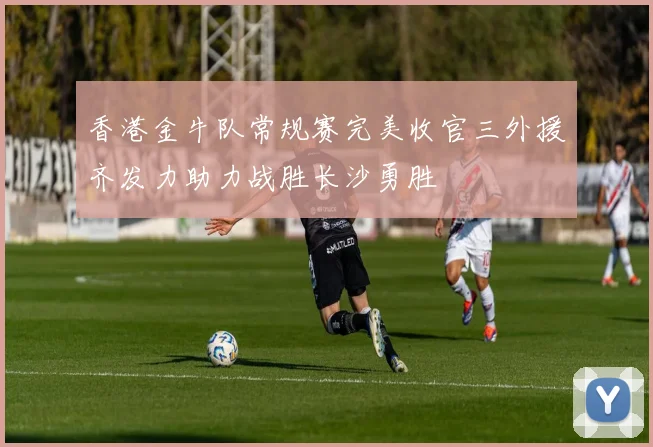 香港金牛队常规赛完美收官三外援齐发力助力战胜长沙勇胜