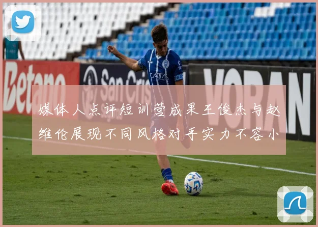 媒体人点评短训营成果王俊杰与赵维伦展现不同风格对手实力不容小觑