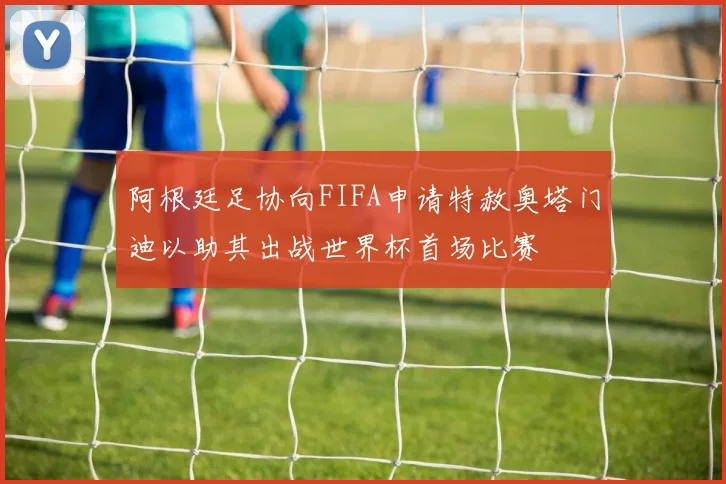 阿根廷足协向FIFA申请特赦奥塔门迪以助其出战世界杯首场比赛