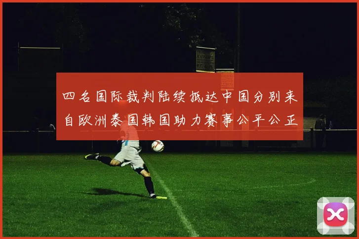 四名国际裁判陆续抵达中国分别来自欧洲泰国韩国助力赛事公平公正