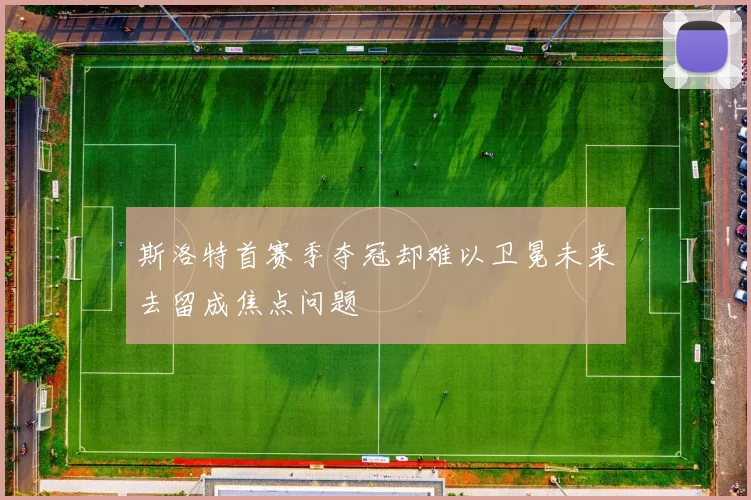 斯洛特首赛季夺冠却难以卫冕未来去留成焦点问题