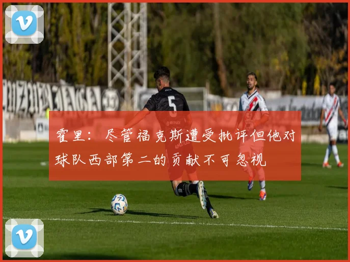 霍里：尽管福克斯遭受批评但他对球队西部第二的贡献不可忽视