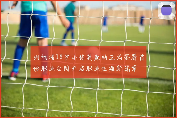 利物浦18岁小将奥康纳正式签署首份职业合同开启职业生涯新篇章