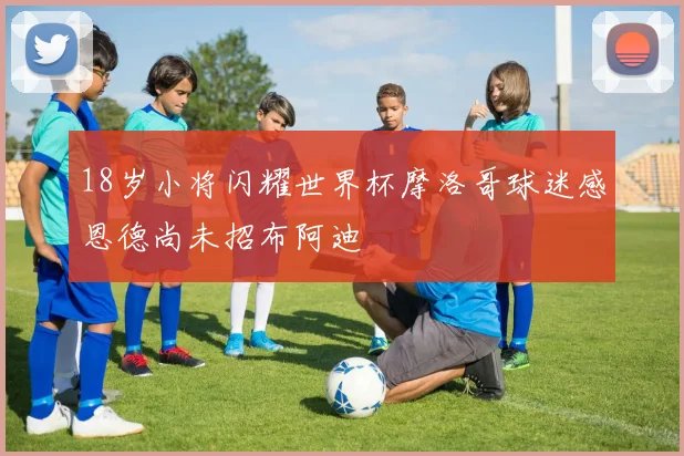 18岁小将闪耀世界杯摩洛哥球迷感恩德尚未招布阿迪