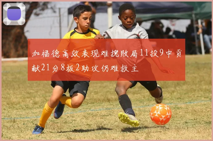 加福德高效表现难挽败局11投9中贡献21分8板2助攻仍难救主