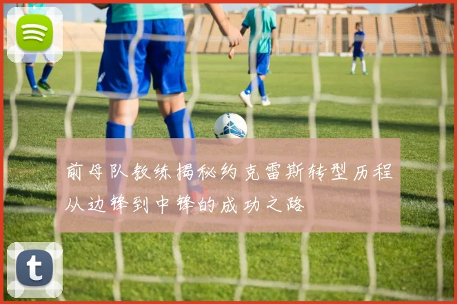 前母队教练揭秘约克雷斯转型历程从边锋到中锋的成功之路