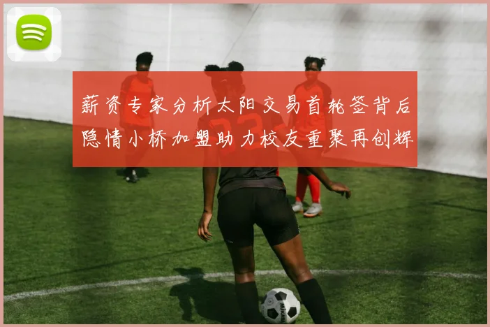 薪资专家分析太阳交易首轮签背后隐情小桥加盟助力校友重聚再创辉煌