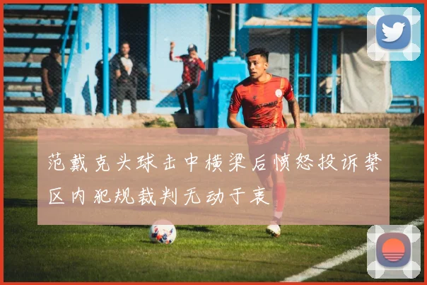 范戴克头球击中横梁后愤怒投诉禁区内犯规裁判无动于衷