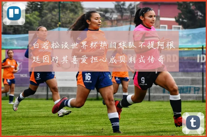 白岩松谈世界杯热门球队不提阿根廷因对其喜爱担心成贝利式传奇