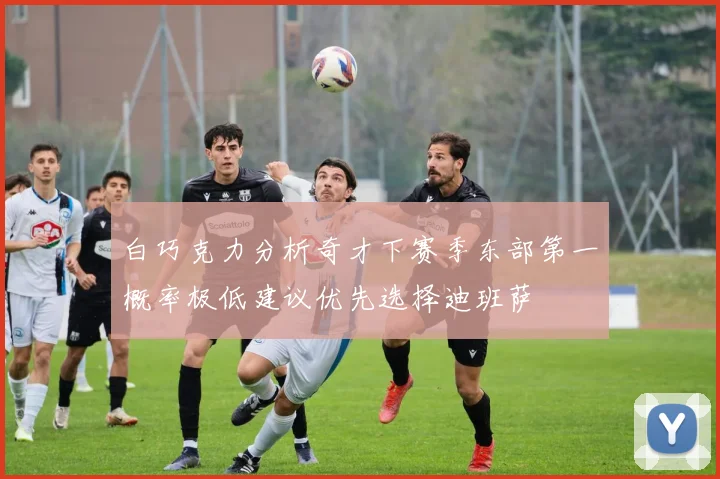 白巧克力分析奇才下赛季东部第一概率极低建议优先选择迪班萨