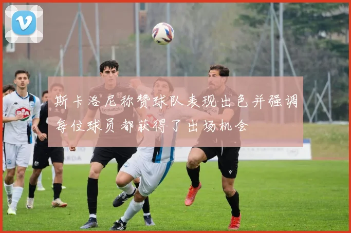斯卡洛尼称赞球队表现出色并强调每位球员都获得了出场机会