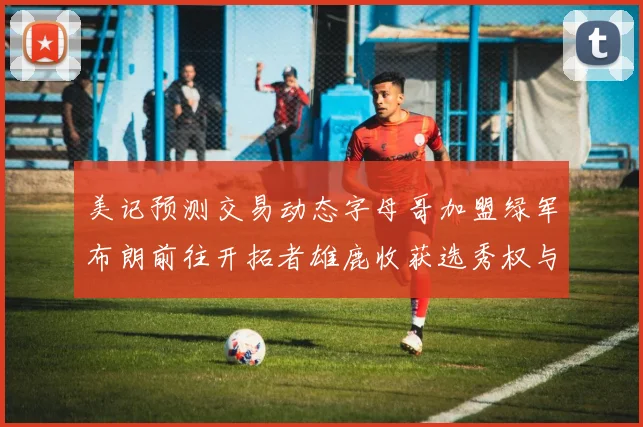 美记预测交易动态字母哥加盟绿军布朗前往开拓者雄鹿收获选秀权与年轻球员