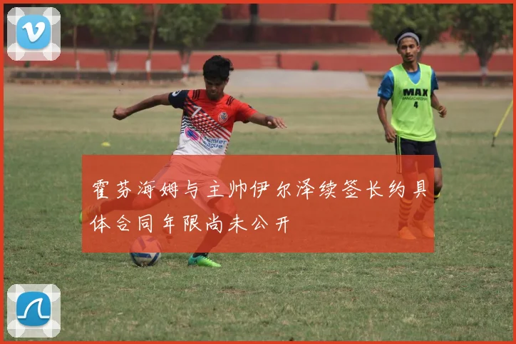 霍芬海姆与主帅伊尔泽续签长约具体合同年限尚未公开
