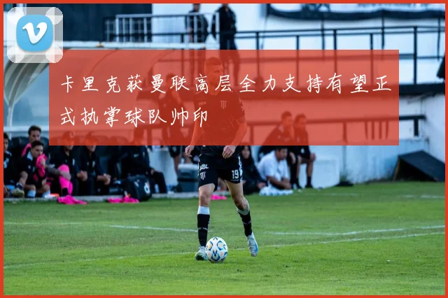 卡里克获曼联高层全力支持有望正式执掌球队帅印
